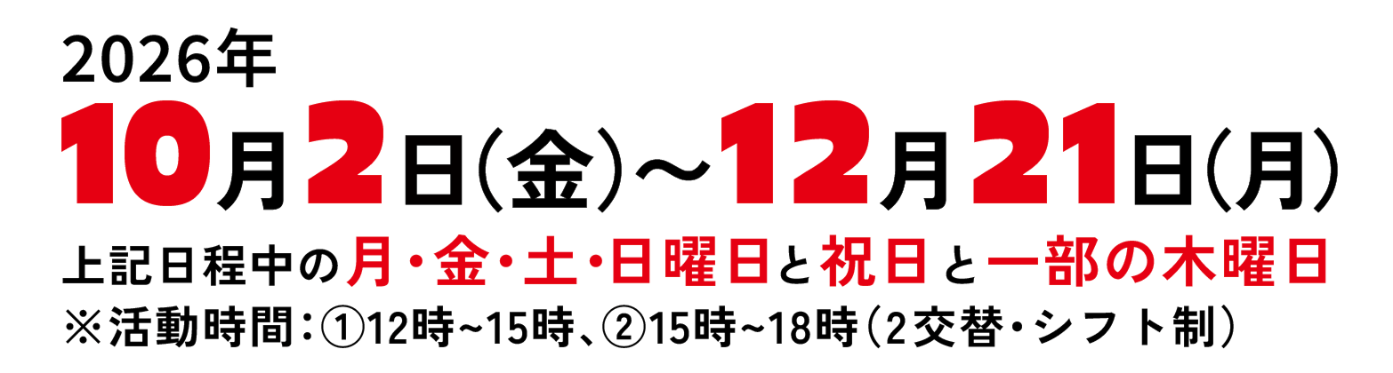 2026年10月2日（金）から12月21日（月）。上記日程中の月・金・土・日曜日と祝日と一部の木曜日。活動時間は12時から15時、15時から18時の2交替・シフト制。